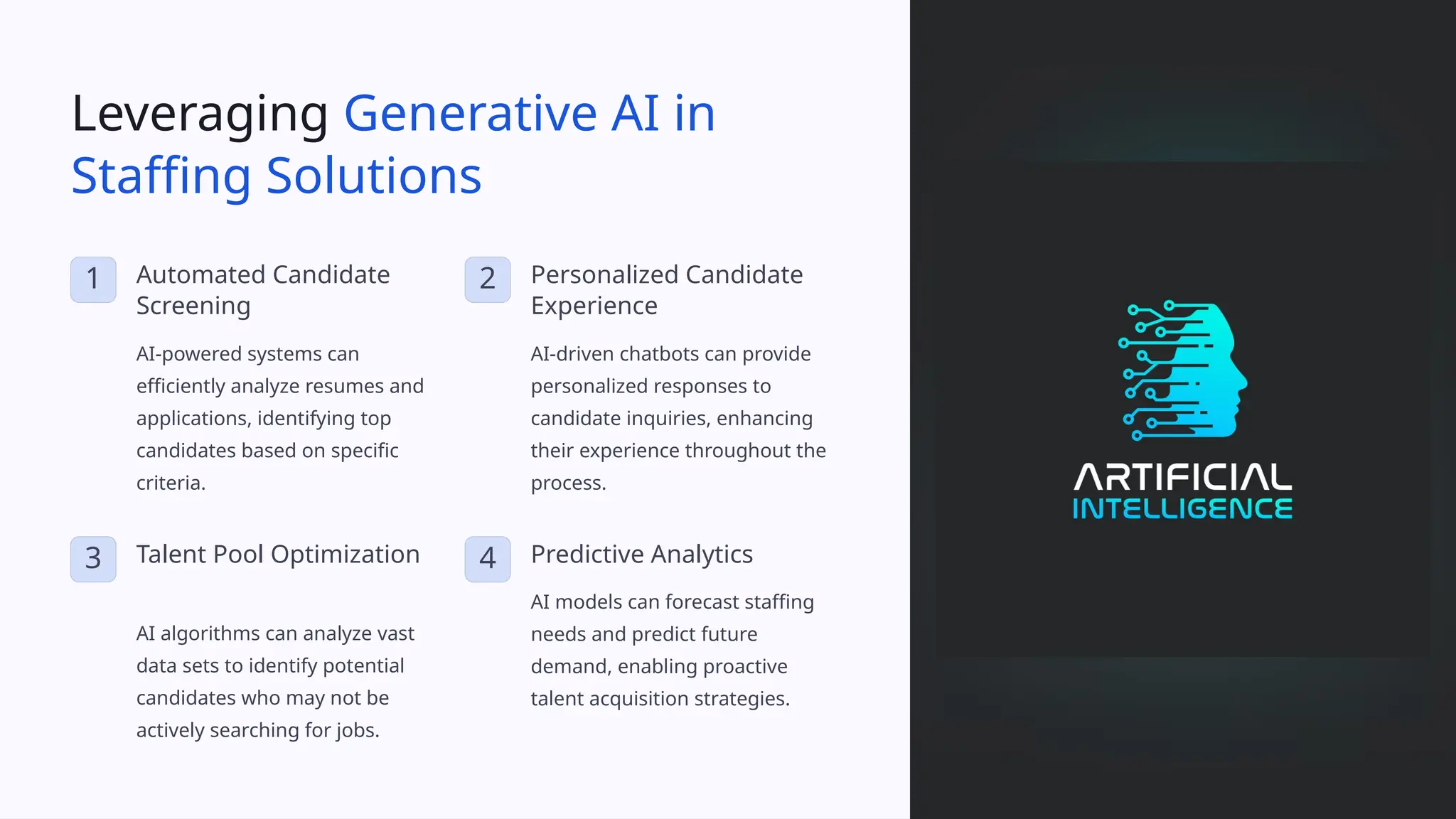 Leveraging Generative AI in
Staffing Solutions
1 Automated Candidate
Screening
AI-powered systems can
efficiently analyze resumes and
applications, identifying top
candidates based on specific
criteria.
2 Personalized Candidate
Experience
AI-driven chatbots can provide
personalized responses to
candidate inquiries, enhancing
their experience throughout the
process.
3 Talent Pool Optimization
AI algorithms can analyze vast
data sets to identify potential
candidates who may not be
actively searching for jobs.
4 Predictive Analytics
AI models can forecast staffing
needs and predict future
demand, enabling proactive
talent acquisition strategies.
 