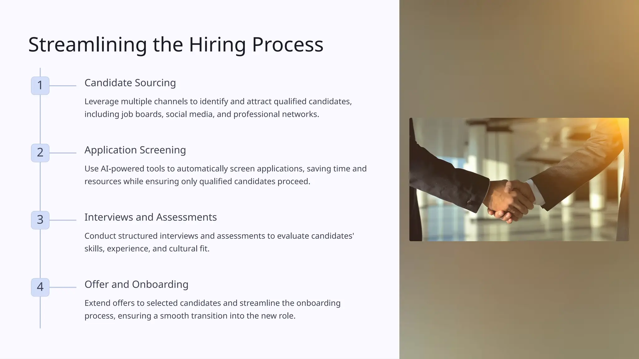 Streamlining the Hiring Process
1 Candidate Sourcing
Leverage multiple channels to identify and attract qualified candidates,
including job boards, social media, and professional networks.
2 Application Screening
Use AI-powered tools to automatically screen applications, saving time and
resources while ensuring only qualified candidates proceed.
3 Interviews and Assessments
Conduct structured interviews and assessments to evaluate candidates'
skills, experience, and cultural fit.
4 Offer and Onboarding
Extend offers to selected candidates and streamline the onboarding
process, ensuring a smooth transition into the new role.
 