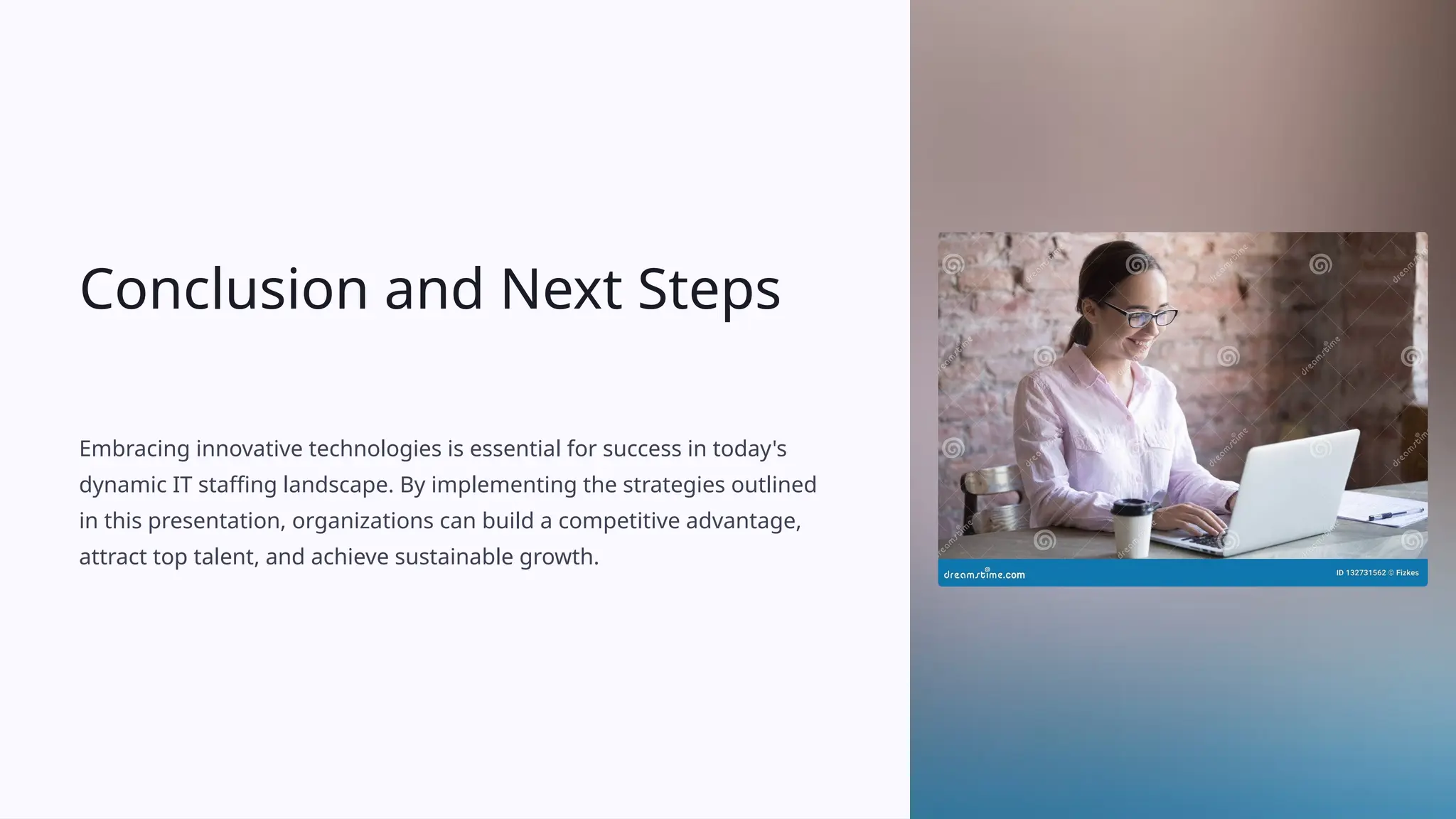 Conclusion and Next Steps
Embracing innovative technologies is essential for success in today's
dynamic IT staffing landscape. By implementing the strategies outlined
in this presentation, organizations can build a competitive advantage,
attract top talent, and achieve sustainable growth.
 