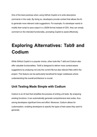 One of the best practices when using GitHub Copilot is to write descriptive
comments in the code. By doing so, developers provide context that allows the AI
to generate more relevant code suggestions. For example, if a developer wants to
modify their script to save output in a JSON format instead of CSV, they can simply
comment on the intended functionality, prompting Copilot to assist effectively.
Exploring Alternatives: Tab9 and
Codium
While GitHub Copilot is a popular choice, other tools like T ab9 and Codium also
offer valuable functionalities. Tab9 is designed to deliver more context-aware
suggestions by analyzing not only the current file but also relevant files within the
project. This feature can be particularly beneficial for larger codebases where
understanding the overall architecture is crucial.
Unit Testing Made Simple with Codium
Codium is an AI tool that simplifies the process of writing unit tests. By analyzing
existing functions, it can automatically generate comprehensive test suites, thus
saving developers significant time and effort. Moreover, Codium allows for
customization, enabling developers to specify the types of test cases they want to
generate.
 