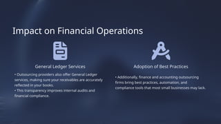 General Ledger Services
• Outsourcing providers also offer General Ledger
services, making sure your receivables are accurately
reflected in your books.
• This transparency improves internal audits and
financial compliance.
• Additionally, finance and accounting outsourcing
firms bring best practices, automation, and
compliance tools that most small businesses may lack.
Adoption of Best Practices
Impact on Financial Operations
 