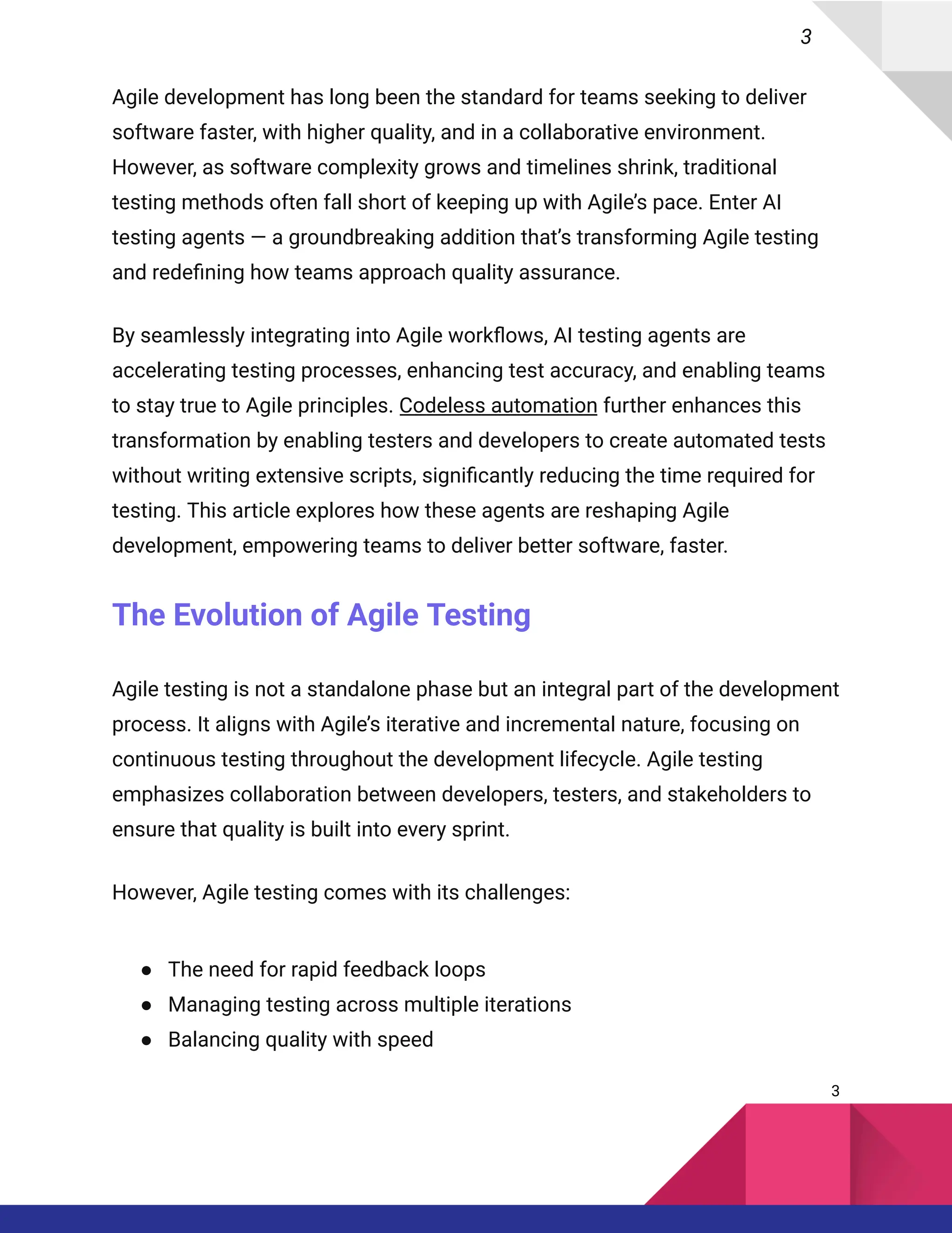 3
Agile development has long been the standard for teams seeking to deliver
software faster, with higher quality, and in a collaborative environment.
However, as software complexity grows and timelines shrink, traditional
testing methods often fall short of keeping up with Agile’s pace. Enter AI
testing agents — a groundbreaking addition that’s transforming Agile testing
and redefining how teams approach quality assurance.
By seamlessly integrating into Agile workflows, AI testing agents are
accelerating testing processes, enhancing test accuracy, and enabling teams
to stay true to Agile principles. Codeless automation further enhances this
transformation by enabling testers and developers to create automated tests
without writing extensive scripts, significantly reducing the time required for
testing. This article explores how these agents are reshaping Agile
development, empowering teams to deliver better software, faster.
The Evolution of Agile Testing
Agile testing is not a standalone phase but an integral part of the development
process. It aligns with Agile’s iterative and incremental nature, focusing on
continuous testing throughout the development lifecycle. Agile testing
emphasizes collaboration between developers, testers, and stakeholders to
ensure that quality is built into every sprint.
However, Agile testing comes with its challenges:
●​ The need for rapid feedback loops
●​ Managing testing across multiple iterations
●​ Balancing quality with speed
3
 