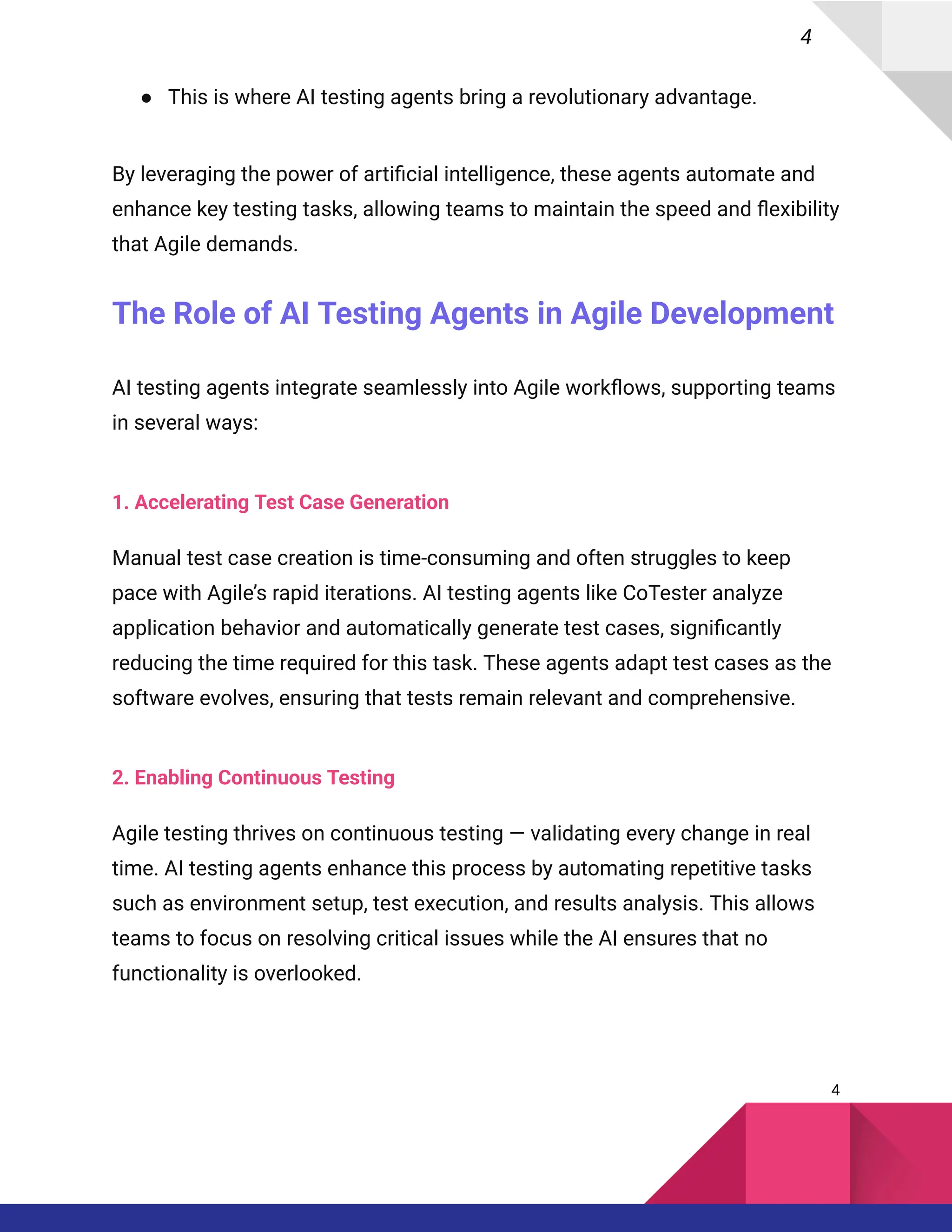 4
●​ This is where AI testing agents bring a revolutionary advantage.
By leveraging the power of artificial intelligence, these agents automate and
enhance key testing tasks, allowing teams to maintain the speed and flexibility
that Agile demands.
The Role of AI Testing Agents in Agile Development
AI testing agents integrate seamlessly into Agile workflows, supporting teams
in several ways:
1. Accelerating Test Case Generation
Manual test case creation is time-consuming and often struggles to keep
pace with Agile’s rapid iterations. AI testing agents like CoTester analyze
application behavior and automatically generate test cases, significantly
reducing the time required for this task. These agents adapt test cases as the
software evolves, ensuring that tests remain relevant and comprehensive.
2. Enabling Continuous Testing
Agile testing thrives on continuous testing — validating every change in real
time. AI testing agents enhance this process by automating repetitive tasks
such as environment setup, test execution, and results analysis. This allows
teams to focus on resolving critical issues while the AI ensures that no
functionality is overlooked.
4
 