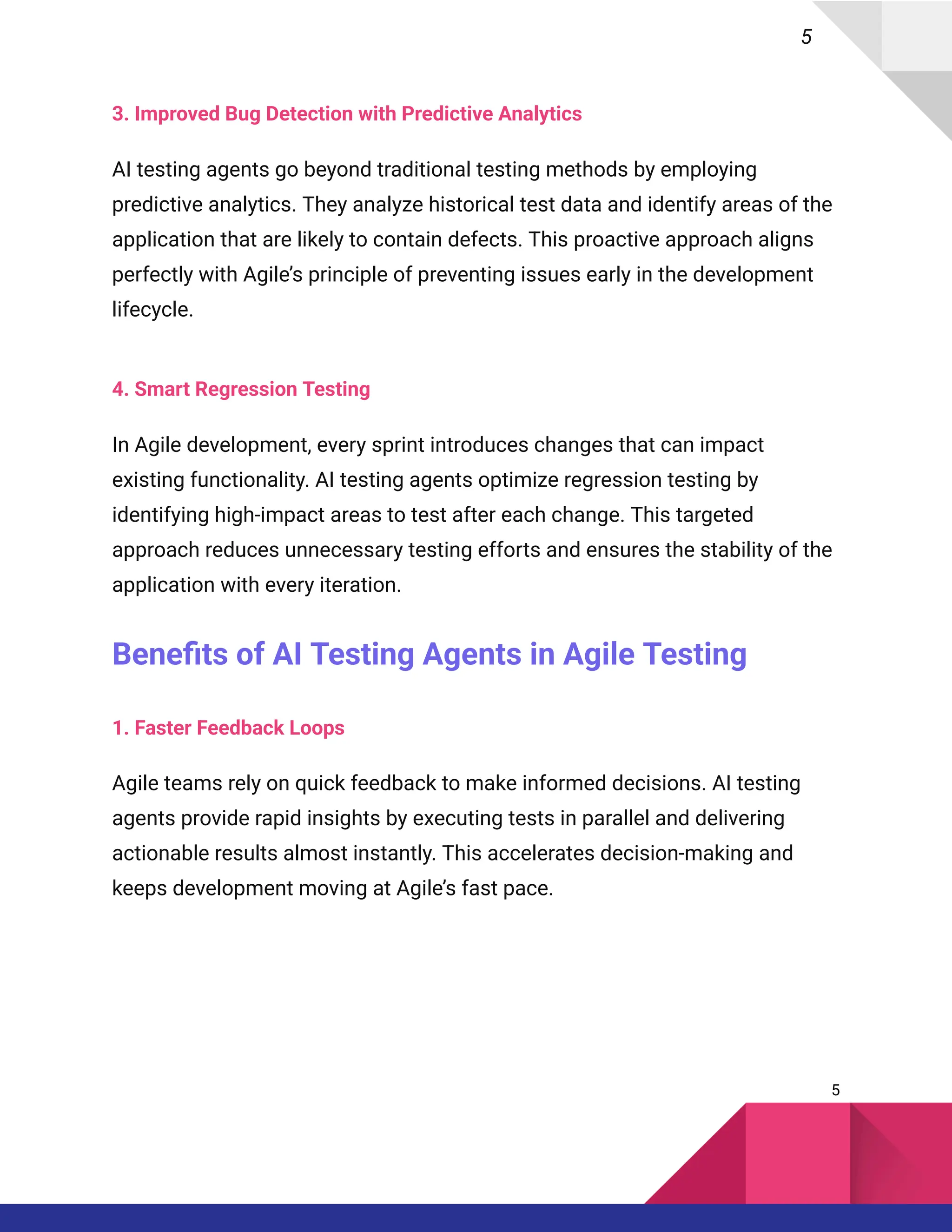 5
3. Improved Bug Detection with Predictive Analytics
AI testing agents go beyond traditional testing methods by employing
predictive analytics. They analyze historical test data and identify areas of the
application that are likely to contain defects. This proactive approach aligns
perfectly with Agile’s principle of preventing issues early in the development
lifecycle.
4. Smart Regression Testing
In Agile development, every sprint introduces changes that can impact
existing functionality. AI testing agents optimize regression testing by
identifying high-impact areas to test after each change. This targeted
approach reduces unnecessary testing efforts and ensures the stability of the
application with every iteration.
Benefits of AI Testing Agents in Agile Testing
1. Faster Feedback Loops
Agile teams rely on quick feedback to make informed decisions. AI testing
agents provide rapid insights by executing tests in parallel and delivering
actionable results almost instantly. This accelerates decision-making and
keeps development moving at Agile’s fast pace.
5
 