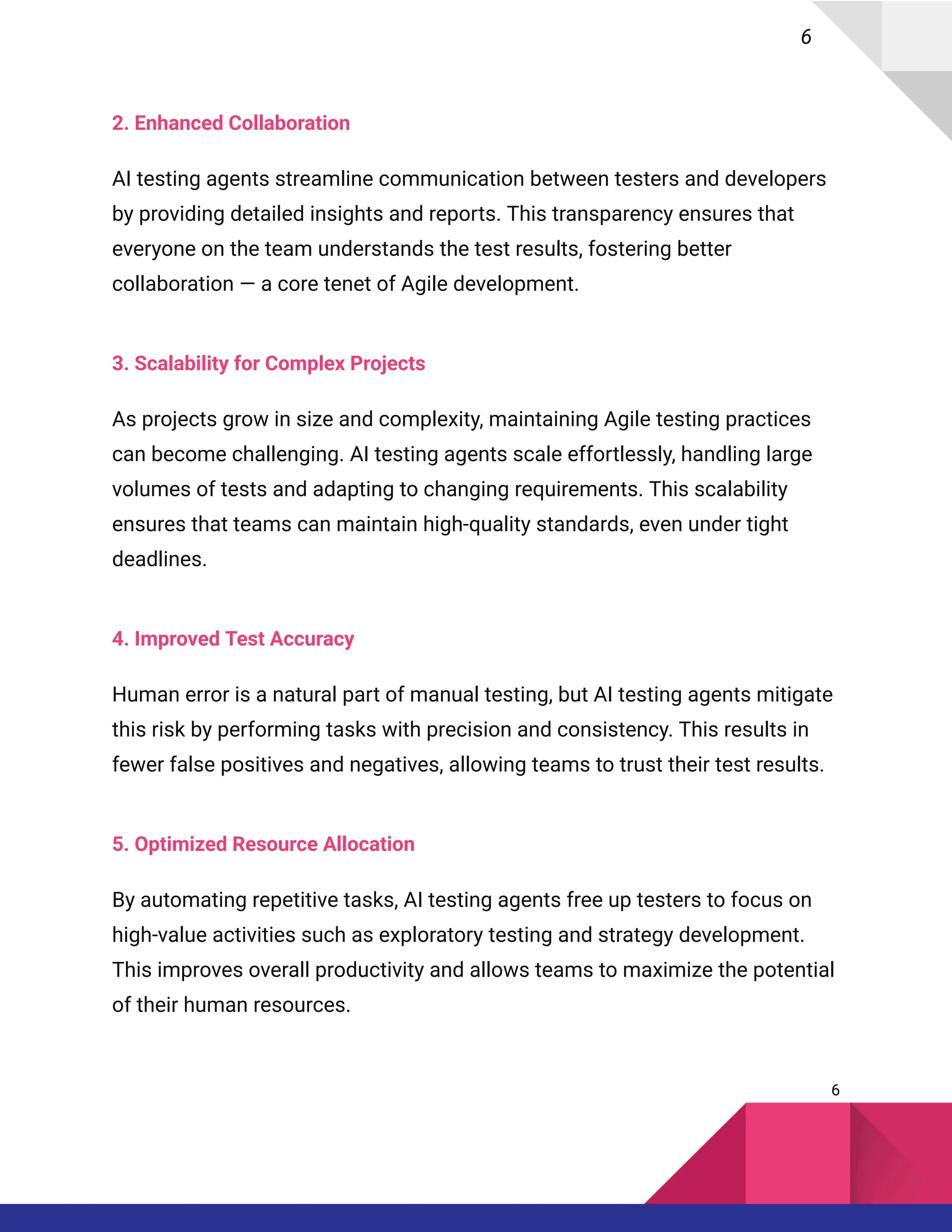 6
2. Enhanced Collaboration
AI testing agents streamline communication between testers and developers
by providing detailed insights and reports. This transparency ensures that
everyone on the team understands the test results, fostering better
collaboration — a core tenet of Agile development.
3. Scalability for Complex Projects
As projects grow in size and complexity, maintaining Agile testing practices
can become challenging. AI testing agents scale effortlessly, handling large
volumes of tests and adapting to changing requirements. This scalability
ensures that teams can maintain high-quality standards, even under tight
deadlines.
4. Improved Test Accuracy
Human error is a natural part of manual testing, but AI testing agents mitigate
this risk by performing tasks with precision and consistency. This results in
fewer false positives and negatives, allowing teams to trust their test results.
5. Optimized Resource Allocation
By automating repetitive tasks, AI testing agents free up testers to focus on
high-value activities such as exploratory testing and strategy development.
This improves overall productivity and allows teams to maximize the potential
of their human resources.
6
 