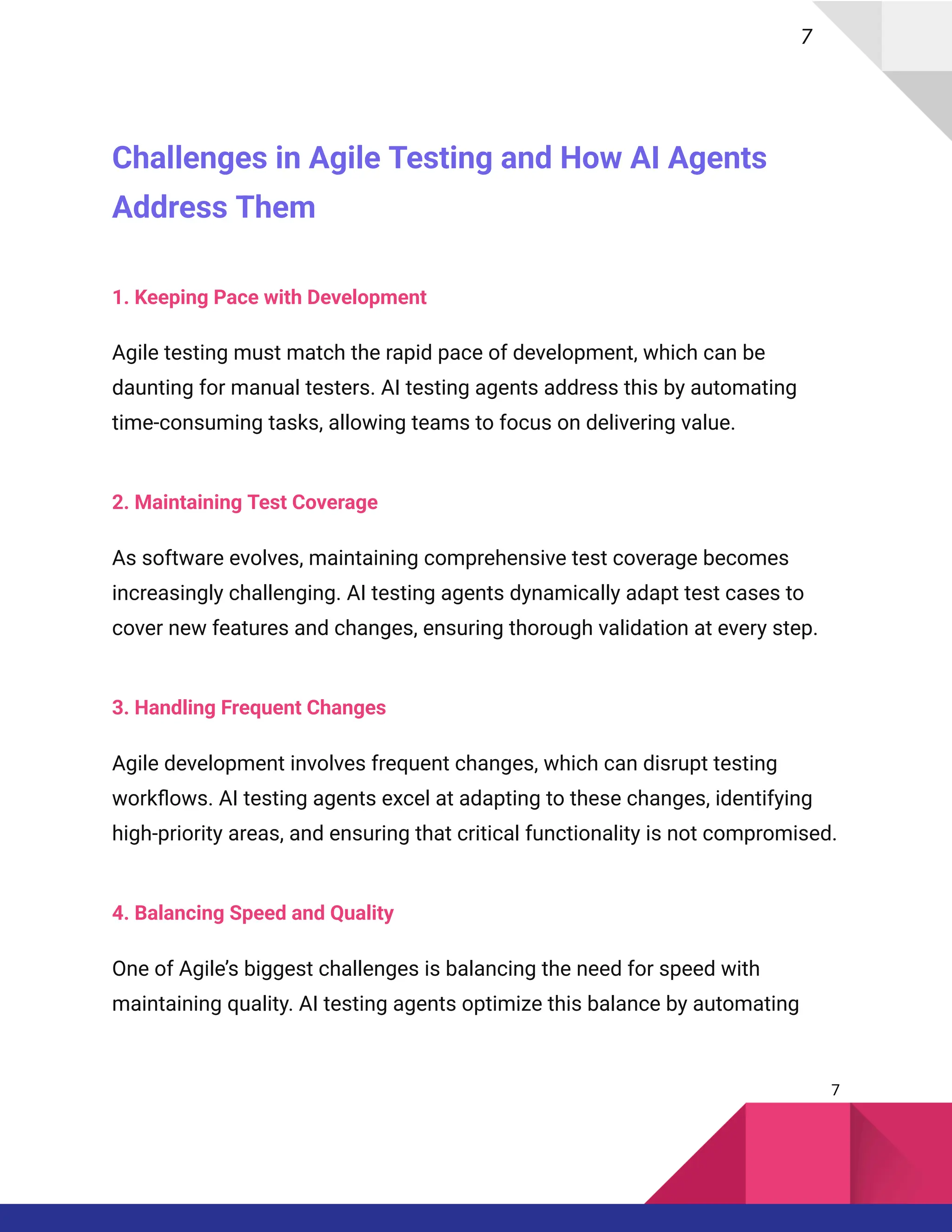 7
Challenges in Agile Testing and How AI Agents
Address Them
1. Keeping Pace with Development
Agile testing must match the rapid pace of development, which can be
daunting for manual testers. AI testing agents address this by automating
time-consuming tasks, allowing teams to focus on delivering value.
2. Maintaining Test Coverage
As software evolves, maintaining comprehensive test coverage becomes
increasingly challenging. AI testing agents dynamically adapt test cases to
cover new features and changes, ensuring thorough validation at every step.
3. Handling Frequent Changes
Agile development involves frequent changes, which can disrupt testing
workflows. AI testing agents excel at adapting to these changes, identifying
high-priority areas, and ensuring that critical functionality is not compromised.
4. Balancing Speed and Quality
One of Agile’s biggest challenges is balancing the need for speed with
maintaining quality. AI testing agents optimize this balance by automating
7
 