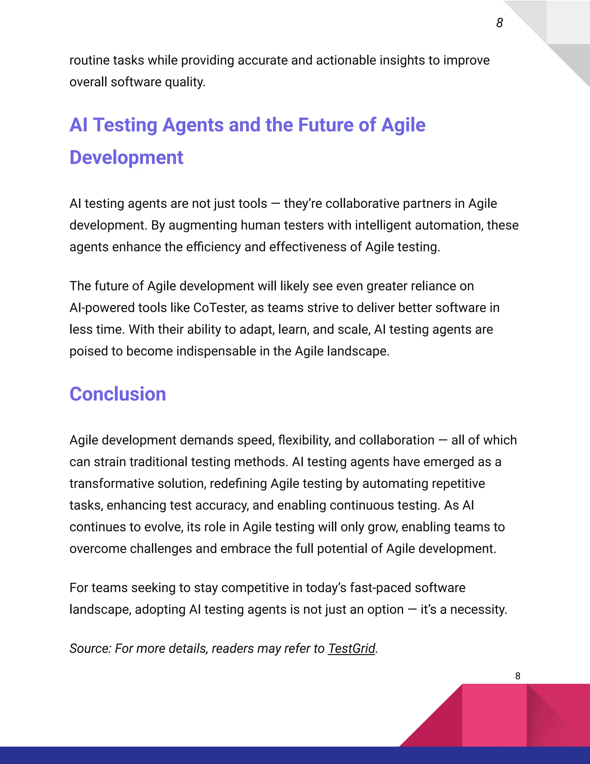 8
routine tasks while providing accurate and actionable insights to improve
overall software quality.
AI Testing Agents and the Future of Agile
Development
AI testing agents are not just tools — they’re collaborative partners in Agile
development. By augmenting human testers with intelligent automation, these
agents enhance the efficiency and effectiveness of Agile testing.
The future of Agile development will likely see even greater reliance on
AI-powered tools like CoTester, as teams strive to deliver better software in
less time. With their ability to adapt, learn, and scale, AI testing agents are
poised to become indispensable in the Agile landscape.
Conclusion
Agile development demands speed, flexibility, and collaboration — all of which
can strain traditional testing methods. AI testing agents have emerged as a
transformative solution, redefining Agile testing by automating repetitive
tasks, enhancing test accuracy, and enabling continuous testing. As AI
continues to evolve, its role in Agile testing will only grow, enabling teams to
overcome challenges and embrace the full potential of Agile development.
For teams seeking to stay competitive in today’s fast-paced software
landscape, adopting AI testing agents is not just an option — it’s a necessity.
Source: For more details, readers may refer to TestGrid.
8
 