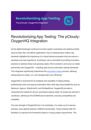 Revolutionizing App Testing: The pCloudy-
OxygenHQ Integration
As the digital landscape continues to evolve rapidly, businesses are seeking smarter
ways to build, test, and deliver applications. Key to meeting these modern day
demands highlights the importance of a robust testing ecosystem that can ensure a
seamless end-user experience. At pCloudy, we’re committed to providing innovative
solutions to address these ever-growing needs. We’re excited to announce our latest
partnership with OxygenHQ – a leading open-source automation testing framework.
This integration significantly streamlines the automation testing process, allowing
testing teams to create, run, and manage tests more efficiently.
OxygenHQ is renowned for its simplicity and versatility in helping testing
professionals write and execute automation tests. Built atop robust platforms such as
Selenium, Appium, WebdriverIO, and WinAppDriver, OxygenHQ provides a
comprehensive toolset for all your automation testing needs. Its scripts are penned in
JavaScript, adhering to the ECMAScript 6 standards, ensuring compatibility and
scalability.
The core strength of OxygenHQ lies in its modularity. It is made up of numerous
modules, each geared towards a different functionality. These modules offer the
flexibility to customize the framework based on unique project requirements. The
 