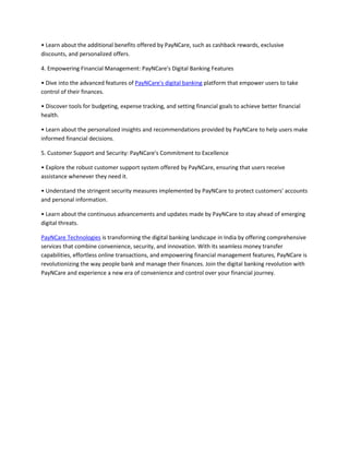 • Learn about the additional benefits offered by PayNCare, such as cashback rewards, exclusive
discounts, and personalized offers.
4. Empowering Financial Management: PayNCare's Digital Banking Features
• Dive into the advanced features of PayNCare's digital banking platform that empower users to take
control of their finances.
• Discover tools for budgeting, expense tracking, and setting financial goals to achieve better financial
health.
• Learn about the personalized insights and recommendations provided by PayNCare to help users make
informed financial decisions.
5. Customer Support and Security: PayNCare's Commitment to Excellence
• Explore the robust customer support system offered by PayNCare, ensuring that users receive
assistance whenever they need it.
• Understand the stringent security measures implemented by PayNCare to protect customers' accounts
and personal information.
• Learn about the continuous advancements and updates made by PayNCare to stay ahead of emerging
digital threats.
PayNCare Technologies is transforming the digital banking landscape in India by offering comprehensive
services that combine convenience, security, and innovation. With its seamless money transfer
capabilities, effortless online transactions, and empowering financial management features, PayNCare is
revolutionizing the way people bank and manage their finances. Join the digital banking revolution with
PayNCare and experience a new era of convenience and control over your financial journey.
 