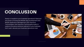CONCLUSION
Ready to transform your business operations? Discover
the power of Enterprise Mobile App Development and
Mobile Application Management with Supreme
Technologies. Visit Supreme Technologies today to
explore innovative solutions tailored for your business.
Don’t wait—elevate your business operations now!
 