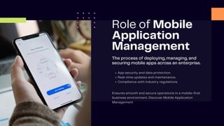 Role of Mobile
Application
Management
The process of deploying, managing, and
securing mobile apps across an enterprise.
App security and data protection.
Real-time updates and maintenance.
Compliance with industry regulations.
Ensures smooth and secure operations in a mobile-first
business environment. Discover Mobile Application
Management
 