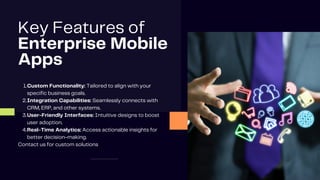 Key Features of
Enterprise Mobile
Apps
Custom Functionality: Tailored to align with your
specific business goals.
1.
Integration Capabilities: Seamlessly connects with
CRM, ERP, and other systems.
2.
User-Friendly Interfaces: Intuitive designs to boost
user adoption.
3.
Real-Time Analytics: Access actionable insights for
better decision-making.
4.
Contact us for custom solutions
 