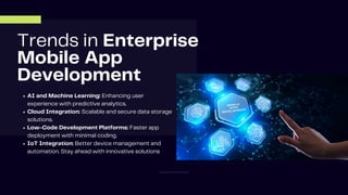 Trends in Enterprise
Mobile App
Development
AI and Machine Learning: Enhancing user
experience with predictive analytics.
Cloud Integration: Scalable and secure data storage
solutions.
Low-Code Development Platforms: Faster app
deployment with minimal coding.
IoT Integration: Better device management and
automation. Stay ahead with innovative solutions
 