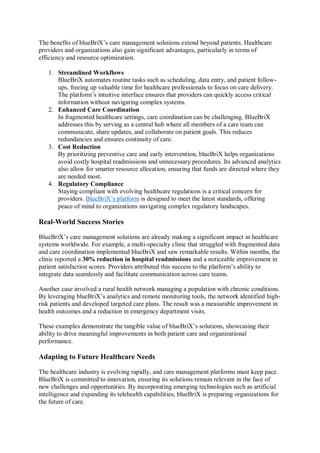 The benefits of blueBriX’s care management solutions extend beyond patients. Healthcare
providers and organizations also gain significant advantages, particularly in terms of
efficiency and resource optimization.
1. Streamlined Workflows
BlueBriX automates routine tasks such as scheduling, data entry, and patient follow-
ups, freeing up valuable time for healthcare professionals to focus on care delivery.
The platform’s intuitive interface ensures that providers can quickly access critical
information without navigating complex systems.
2. Enhanced Care Coordination
In fragmented healthcare settings, care coordination can be challenging. BlueBriX
addresses this by serving as a central hub where all members of a care team can
communicate, share updates, and collaborate on patient goals. This reduces
redundancies and ensures continuity of care.
3. Cost Reduction
By prioritizing preventive care and early intervention, blueBriX helps organizations
avoid costly hospital readmissions and unnecessary procedures. Its advanced analytics
also allow for smarter resource allocation, ensuring that funds are directed where they
are needed most.
4. Regulatory Compliance
Staying compliant with evolving healthcare regulations is a critical concern for
providers. BlueBriX’s platform is designed to meet the latest standards, offering
peace of mind to organizations navigating complex regulatory landscapes.
Real-World Success Stories
BlueBriX’s care management solutions are already making a significant impact in healthcare
systems worldwide. For example, a multi-specialty clinic that struggled with fragmented data
and care coordination implemented blueBriX and saw remarkable results. Within months, the
clinic reported a 30% reduction in hospital readmissions and a noticeable improvement in
patient satisfaction scores. Providers attributed this success to the platform’s ability to
integrate data seamlessly and facilitate communication across care teams.
Another case involved a rural health network managing a population with chronic conditions.
By leveraging blueBriX’s analytics and remote monitoring tools, the network identified high-
risk patients and developed targeted care plans. The result was a measurable improvement in
health outcomes and a reduction in emergency department visits.
These examples demonstrate the tangible value of blueBriX’s solutions, showcasing their
ability to drive meaningful improvements in both patient care and organizational
performance.
Adapting to Future Healthcare Needs
The healthcare industry is evolving rapidly, and care management platforms must keep pace.
BlueBriX is committed to innovation, ensuring its solutions remain relevant in the face of
new challenges and opportunities. By incorporating emerging technologies such as artificial
intelligence and expanding its telehealth capabilities, blueBriX is preparing organizations for
the future of care.
 