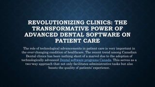 REVOLUTIONIZING CLINICS: THE
TRANSFORMATIVE POWER OF
ADVANCED DENTAL SOFTWARE ON
PATIENT CARE
The role of technological advancements in patient care is very important in
the ever-changing condition of healthcare. The recent trend among Canadian
Dental clinics has been nothing short of a marvel due to the adoption of
technologically advanced Dental software programs Canada. This serves as a
two-way approach that not only facilitates administrative tasks but also
boosts the quality of patients’ experience.
 