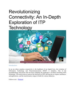 Revolutionizing
Connectivity: An In-Depth
Exploration of ITP
Technology
Introduction:
In an era where seamless connectivity is the backbone of our digital lives. the evolution of
Information Technology and Telecommunications (IT&T) is relentless. One of the
groundbreaking innovations that has been reshaping the landscape is In-Plane Switching (ITP)
technology. This article aims to unravel the intricacies of ITP, delving into its origins, mechanics,
and applications. and the transformative impact it holds for various industries.
Follow us on : Pinterest
 