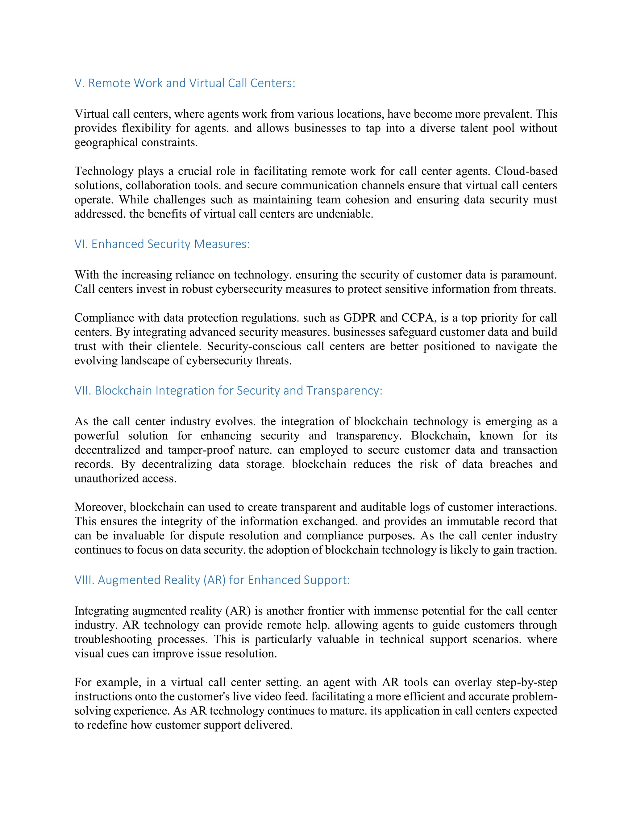 V. Remote Work and Virtual Call Centers:
Virtual call centers, where agents work from various locations, have become more prevalent. This
provides flexibility for agents. and allows businesses to tap into a diverse talent pool without
geographical constraints.
Technology plays a crucial role in facilitating remote work for call center agents. Cloud-based
solutions, collaboration tools. and secure communication channels ensure that virtual call centers
operate. While challenges such as maintaining team cohesion and ensuring data security must
addressed. the benefits of virtual call centers are undeniable.
VI. Enhanced Security Measures:
With the increasing reliance on technology. ensuring the security of customer data is paramount.
Call centers invest in robust cybersecurity measures to protect sensitive information from threats.
Compliance with data protection regulations. such as GDPR and CCPA, is a top priority for call
centers. By integrating advanced security measures. businesses safeguard customer data and build
trust with their clientele. Security-conscious call centers are better positioned to navigate the
evolving landscape of cybersecurity threats.
VII. Blockchain Integration for Security and Transparency:
As the call center industry evolves. the integration of blockchain technology is emerging as a
powerful solution for enhancing security and transparency. Blockchain, known for its
decentralized and tamper-proof nature. can employed to secure customer data and transaction
records. By decentralizing data storage. blockchain reduces the risk of data breaches and
unauthorized access.
Moreover, blockchain can used to create transparent and auditable logs of customer interactions.
This ensures the integrity of the information exchanged. and provides an immutable record that
can be invaluable for dispute resolution and compliance purposes. As the call center industry
continues to focus on data security. the adoption of blockchain technology is likely to gain traction.
VIII. Augmented Reality (AR) for Enhanced Support:
Integrating augmented reality (AR) is another frontier with immense potential for the call center
industry. AR technology can provide remote help. allowing agents to guide customers through
troubleshooting processes. This is particularly valuable in technical support scenarios. where
visual cues can improve issue resolution.
For example, in a virtual call center setting. an agent with AR tools can overlay step-by-step
instructions onto the customer's live video feed. facilitating a more efficient and accurate problem-
solving experience. As AR technology continues to mature. its application in call centers expected
to redefine how customer support delivered.
 