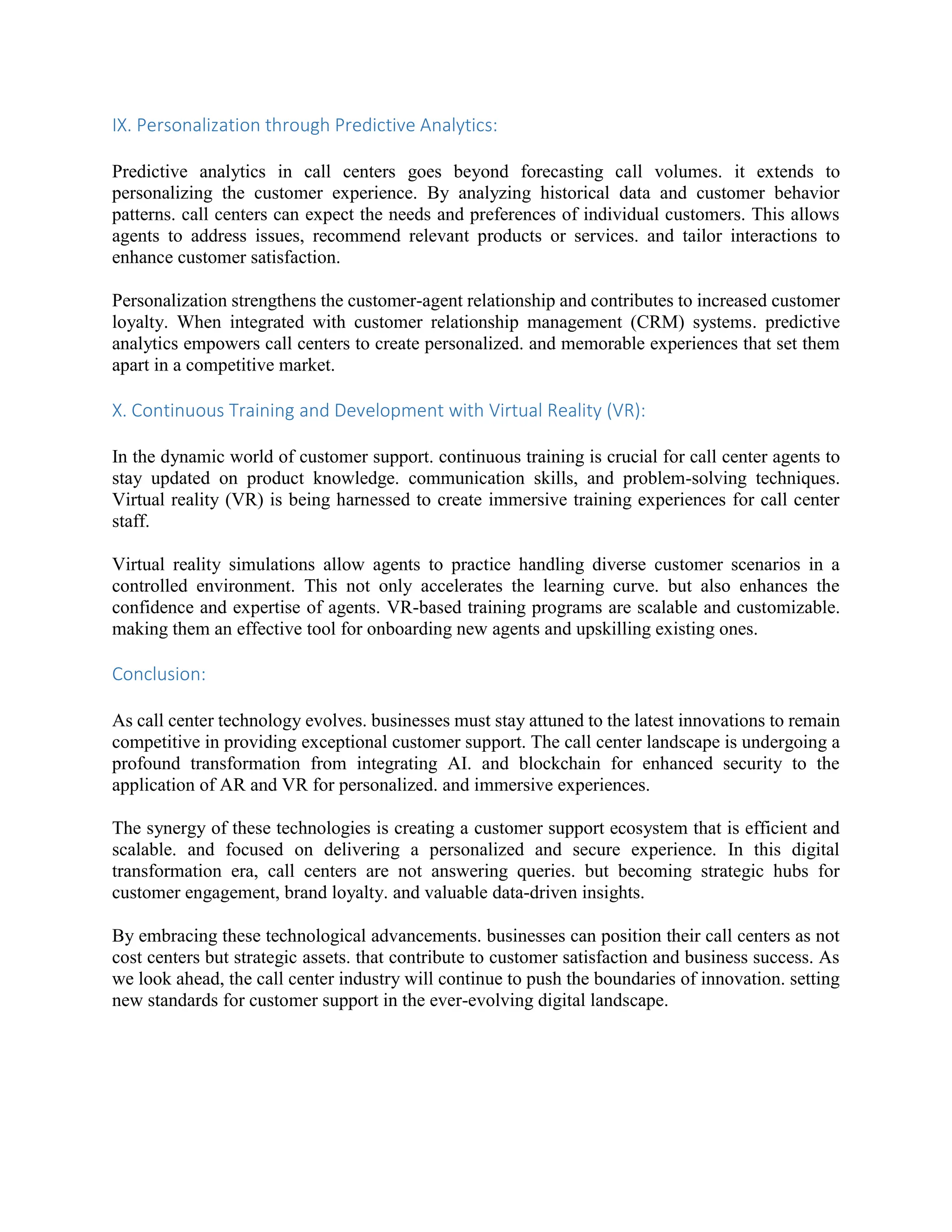 IX. Personalization through Predictive Analytics:
Predictive analytics in call centers goes beyond forecasting call volumes. it extends to
personalizing the customer experience. By analyzing historical data and customer behavior
patterns. call centers can expect the needs and preferences of individual customers. This allows
agents to address issues, recommend relevant products or services. and tailor interactions to
enhance customer satisfaction.
Personalization strengthens the customer-agent relationship and contributes to increased customer
loyalty. When integrated with customer relationship management (CRM) systems. predictive
analytics empowers call centers to create personalized. and memorable experiences that set them
apart in a competitive market.
X. Continuous Training and Development with Virtual Reality (VR):
In the dynamic world of customer support. continuous training is crucial for call center agents to
stay updated on product knowledge. communication skills, and problem-solving techniques.
Virtual reality (VR) is being harnessed to create immersive training experiences for call center
staff.
Virtual reality simulations allow agents to practice handling diverse customer scenarios in a
controlled environment. This not only accelerates the learning curve. but also enhances the
confidence and expertise of agents. VR-based training programs are scalable and customizable.
making them an effective tool for onboarding new agents and upskilling existing ones.
Conclusion:
As call center technology evolves. businesses must stay attuned to the latest innovations to remain
competitive in providing exceptional customer support. The call center landscape is undergoing a
profound transformation from integrating AI. and blockchain for enhanced security to the
application of AR and VR for personalized. and immersive experiences.
The synergy of these technologies is creating a customer support ecosystem that is efficient and
scalable. and focused on delivering a personalized and secure experience. In this digital
transformation era, call centers are not answering queries. but becoming strategic hubs for
customer engagement, brand loyalty. and valuable data-driven insights.
By embracing these technological advancements. businesses can position their call centers as not
cost centers but strategic assets. that contribute to customer satisfaction and business success. As
we look ahead, the call center industry will continue to push the boundaries of innovation. setting
new standards for customer support in the ever-evolving digital landscape.
 