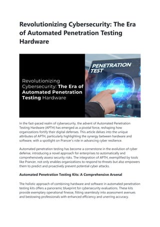 Revolutionizing Cybersecurity: The Era
of Automated Penetration Testing
Hardware
In the fast-paced realm of cybersecurity, the advent of Automated Penetration
Testing Hardware (APTH) has emerged as a pivotal force, reshaping how
organizations fortify their digital defenses. This article delves into the unique
attributes of APTH, particularly highlighting the synergy between hardware and
software, with a spotlight on Prancer’s role in advancing cyber resilience.
Automated penetration testing has become a cornerstone in the evolution of cyber
defense, introducing a novel approach for enterprises to automatically and
comprehensively assess security risks. The integration of APTH, exemplified by tools
like Prancer, not only enables organizations to respond to threats but also empowers
them to predict and proactively prevent potential cyber attacks.
Automated Penetration Testing Kits: A Comprehensive Arsenal
The holistic approach of combining hardware and software in automated penetration
testing kits offers a panoramic blueprint for cybersecurity evaluations. These kits
provide exemplary operational finesse, fitting seamlessly into assessment avenues
and bestowing professionals with enhanced efficiency and unerring accuracy.
 