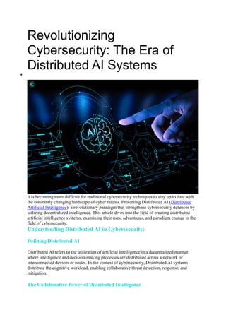 Revolutionizing
Cybersecurity: The Era of
Distributed AI Systems

It is becoming more difficult for traditional cybersecurity techniques to stay up to date with
the constantly changing landscape of cyber threats. Presenting Distributed AI (Distributed
Artificial Intelligence), a revolutionary paradigm that strengthens cybersecurity defences by
utilizing decentralized intelligence. This article dives into the field of creating distributed
artificial intelligence systems, examining their uses, advantages, and paradigm change in the
field of cybersecurity.
Understanding Distributed AI in Cybersecurity:
Defining Distributed AI
Distributed AI refers to the utilization of artificial intelligence in a decentralized manner,
where intelligence and decision-making processes are distributed across a network of
interconnected devices or nodes. In the context of cybersecurity, Distributed AI systems
distribute the cognitive workload, enabling collaborative threat detection, response, and
mitigation.
The Collaborative Power of Distributed Intelligence
 