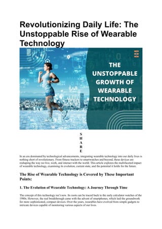 Revolutionizing Daily Life: The
Unstoppable Rise of Wearable
Technology
S
H
A
R
E
In an era dominated by technological advancements, integrating wearable technology into our daily lives is
nothing short of revolutionary. From fitness trackers to smartwatches and beyond, these devices are
reshaping the way we live, work, and interact with the world. This article explores the multifaceted impact
of wearable technology, examining its evolution, current state, and the potential it holds for the future.
The Rise of Wearable Technology is Covered by These Important
Points:
1. The Evolution of Wearable Technology: A Journey Through Time
The concept of this technology isn’t new. Its roots can be traced back to the early calculator watches of the
1980s. However, the real breakthrough came with the advent of smartphones, which laid the groundwork
for more sophisticated, compact devices. Over the years, wearables have evolved from simple gadgets to
intricate devices capable of monitoring various aspects of our lives.
 