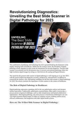 Revolutionizing Diagnostics:
Unveiling the Best Slide Scanner in
Digital Pathology for 2023
The combination of pathology and technology has led to ground-breaking developments in the
rapidly changing field of healthcare. Within the life sciences sector, the discipline of digital
pathology mostly depends on state-of-the-art instruments for accurate diagnosis. The best slide
scanner is an essential tool for this process since it converts conventional pathology slides into
high-resolution digital images by acting as a link between the analog and digital domains.
The search for the greatest slide scanner in digital pathology is still ongoing as we go into 2023,
with the goal of improving diagnostic accuracy, productivity, and teamwork. In addition to
examining the features, uses, and leading candidates for the best slide scanner in digital pathology
for 2023, this article examines the importance of slide scanners in the context of healthcare.
The Role of Digital Pathology in Healthcare
Digital pathology represents a paradigm shift in the way pathologists analyze and interpret
medical specimens. Traditionally, pathologists examined glass slides under a microscope, a
process prone to logistical challenges, such as slide transportation and limited collaboration
opportunities. With digital pathology, the entire process is transformed. Pathologists can now
view high-resolution digital images of slides on computer screens, enabling remote access,
efficient collaboration, and integration with other digital health systems.
Here are The 10 Best Slide Scanner in Digital Pathology:
 