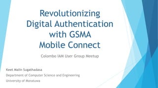 Revolutionizing
Digital Authentication
with GSMA
Mobile Connect
Colombo IAM User Group Meetup
Keet Malin Sugathadasa
Department of Computer Science and Engineering
University of Moratuwa
 