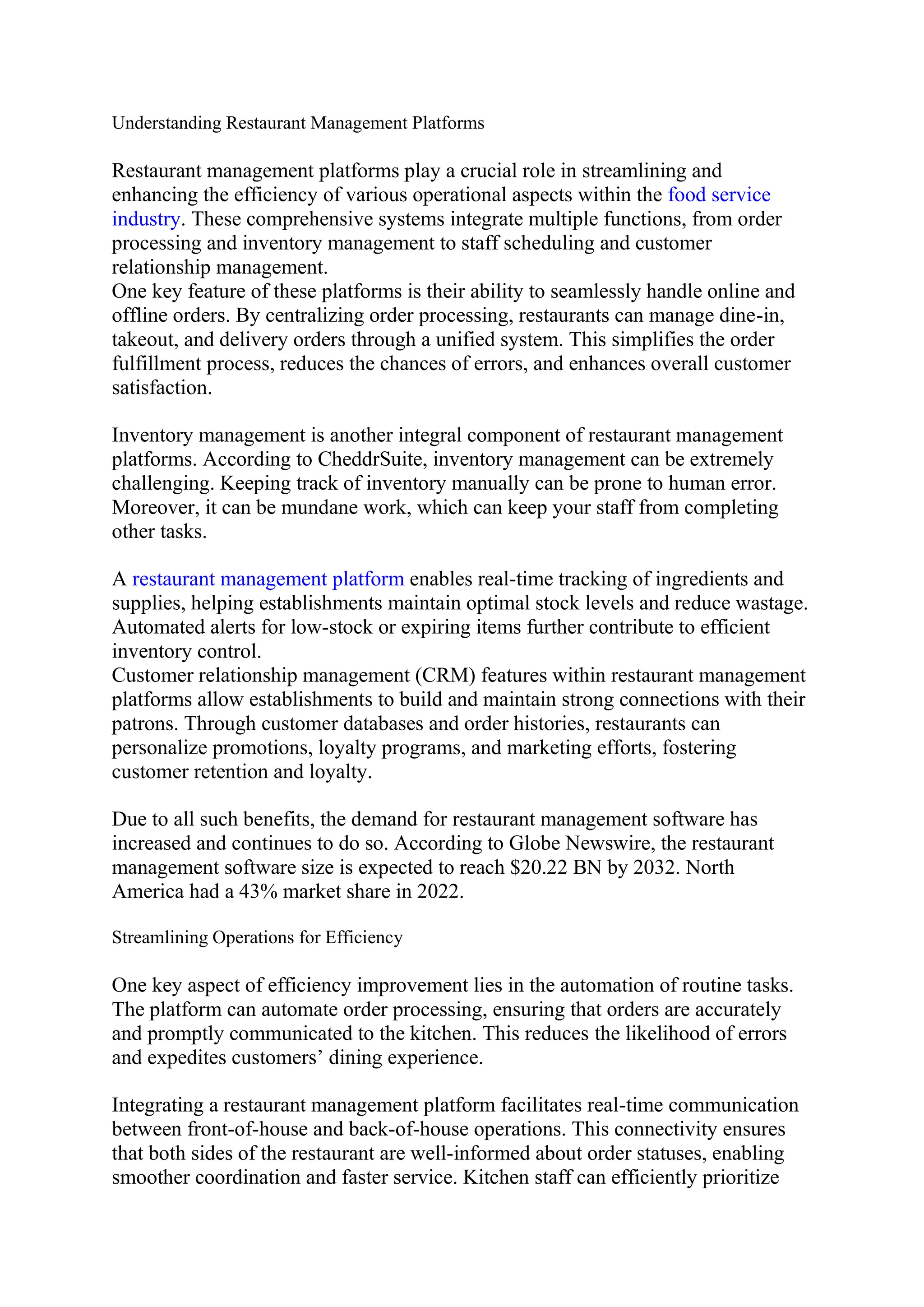 Understanding Restaurant Management Platforms
Restaurant management platforms play a crucial role in streamlining and
enhancing the efficiency of various operational aspects within the food service
industry. These comprehensive systems integrate multiple functions, from order
processing and inventory management to staff scheduling and customer
relationship management.
One key feature of these platforms is their ability to seamlessly handle online and
offline orders. By centralizing order processing, restaurants can manage dine-in,
takeout, and delivery orders through a unified system. This simplifies the order
fulfillment process, reduces the chances of errors, and enhances overall customer
satisfaction.
Inventory management is another integral component of restaurant management
platforms. According to CheddrSuite, inventory management can be extremely
challenging. Keeping track of inventory manually can be prone to human error.
Moreover, it can be mundane work, which can keep your staff from completing
other tasks.
A restaurant management platform enables real-time tracking of ingredients and
supplies, helping establishments maintain optimal stock levels and reduce wastage.
Automated alerts for low-stock or expiring items further contribute to efficient
inventory control.
Customer relationship management (CRM) features within restaurant management
platforms allow establishments to build and maintain strong connections with their
patrons. Through customer databases and order histories, restaurants can
personalize promotions, loyalty programs, and marketing efforts, fostering
customer retention and loyalty.
Due to all such benefits, the demand for restaurant management software has
increased and continues to do so. According to Globe Newswire, the restaurant
management software size is expected to reach $20.22 BN by 2032. North
America had a 43% market share in 2022.
Streamlining Operations for Efficiency
One key aspect of efficiency improvement lies in the automation of routine tasks.
The platform can automate order processing, ensuring that orders are accurately
and promptly communicated to the kitchen. This reduces the likelihood of errors
and expedites customers’ dining experience.
Integrating a restaurant management platform facilitates real-time communication
between front-of-house and back-of-house operations. This connectivity ensures
that both sides of the restaurant are well-informed about order statuses, enabling
smoother coordination and faster service. Kitchen staff can efficiently prioritize
 