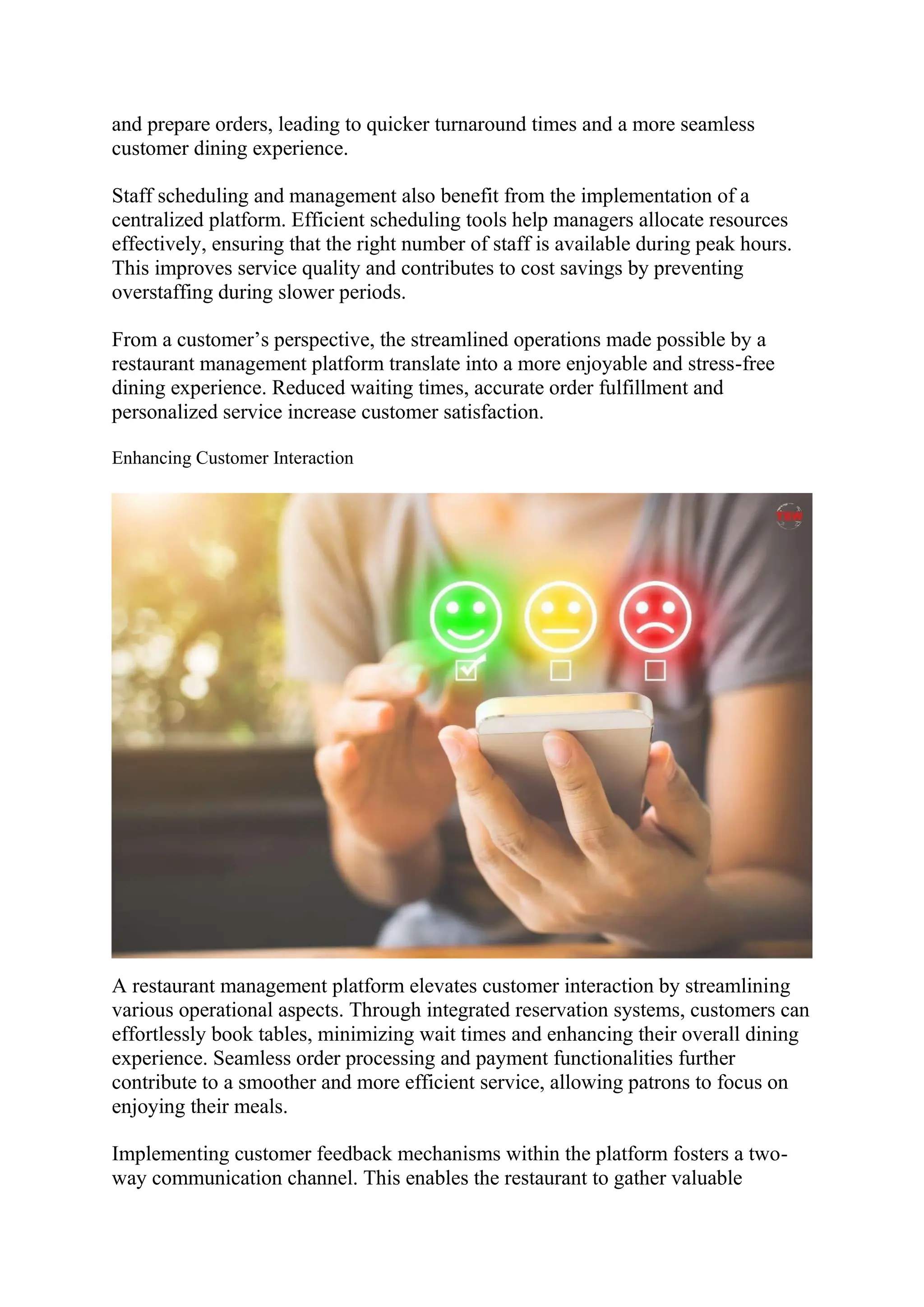 and prepare orders, leading to quicker turnaround times and a more seamless
customer dining experience.
Staff scheduling and management also benefit from the implementation of a
centralized platform. Efficient scheduling tools help managers allocate resources
effectively, ensuring that the right number of staff is available during peak hours.
This improves service quality and contributes to cost savings by preventing
overstaffing during slower periods.
From a customer’s perspective, the streamlined operations made possible by a
restaurant management platform translate into a more enjoyable and stress-free
dining experience. Reduced waiting times, accurate order fulfillment and
personalized service increase customer satisfaction.
Enhancing Customer Interaction
A restaurant management platform elevates customer interaction by streamlining
various operational aspects. Through integrated reservation systems, customers can
effortlessly book tables, minimizing wait times and enhancing their overall dining
experience. Seamless order processing and payment functionalities further
contribute to a smoother and more efficient service, allowing patrons to focus on
enjoying their meals.
Implementing customer feedback mechanisms within the platform fosters a two-
way communication channel. This enables the restaurant to gather valuable
 