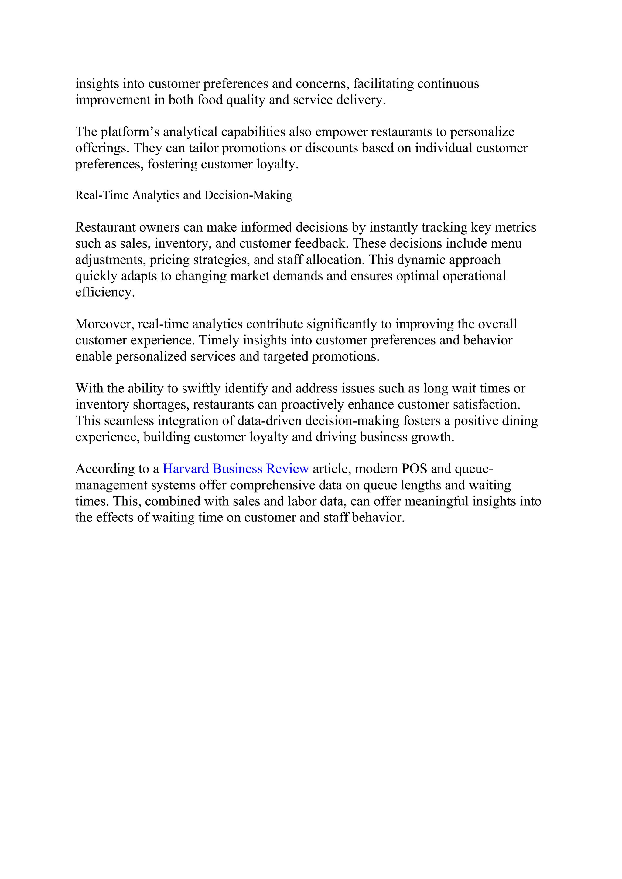 insights into customer preferences and concerns, facilitating continuous
improvement in both food quality and service delivery.
The platform’s analytical capabilities also empower restaurants to personalize
offerings. They can tailor promotions or discounts based on individual customer
preferences, fostering customer loyalty.
Real-Time Analytics and Decision-Making
Restaurant owners can make informed decisions by instantly tracking key metrics
such as sales, inventory, and customer feedback. These decisions include menu
adjustments, pricing strategies, and staff allocation. This dynamic approach
quickly adapts to changing market demands and ensures optimal operational
efficiency.
Moreover, real-time analytics contribute significantly to improving the overall
customer experience. Timely insights into customer preferences and behavior
enable personalized services and targeted promotions.
With the ability to swiftly identify and address issues such as long wait times or
inventory shortages, restaurants can proactively enhance customer satisfaction.
This seamless integration of data-driven decision-making fosters a positive dining
experience, building customer loyalty and driving business growth.
According to a Harvard Business Review article, modern POS and queue-
management systems offer comprehensive data on queue lengths and waiting
times. This, combined with sales and labor data, can offer meaningful insights into
the effects of waiting time on customer and staff behavior.
 