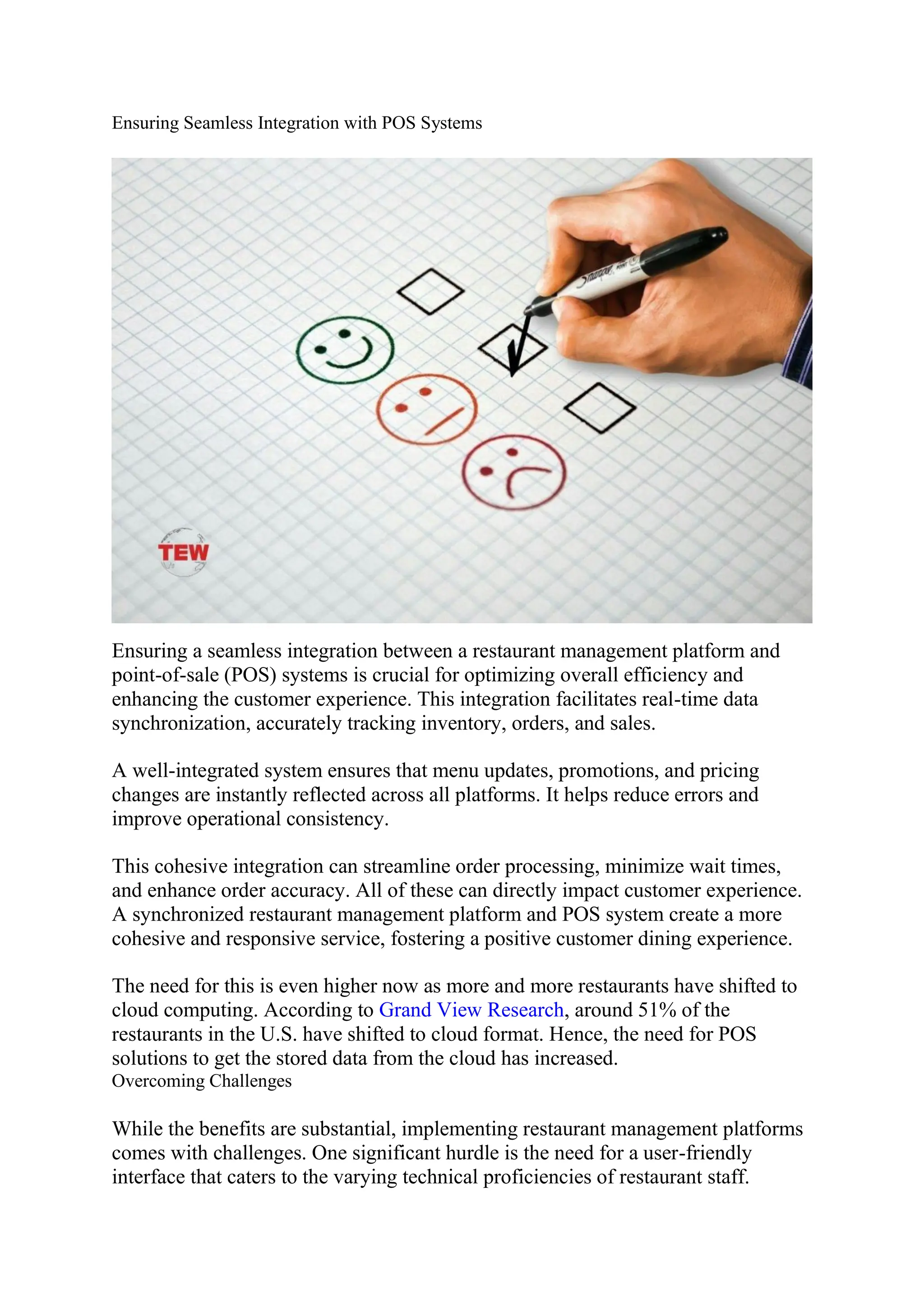 Ensuring Seamless Integration with POS Systems
Ensuring a seamless integration between a restaurant management platform and
point-of-sale (POS) systems is crucial for optimizing overall efficiency and
enhancing the customer experience. This integration facilitates real-time data
synchronization, accurately tracking inventory, orders, and sales.
A well-integrated system ensures that menu updates, promotions, and pricing
changes are instantly reflected across all platforms. It helps reduce errors and
improve operational consistency.
This cohesive integration can streamline order processing, minimize wait times,
and enhance order accuracy. All of these can directly impact customer experience.
A synchronized restaurant management platform and POS system create a more
cohesive and responsive service, fostering a positive customer dining experience.
The need for this is even higher now as more and more restaurants have shifted to
cloud computing. According to Grand View Research, around 51% of the
restaurants in the U.S. have shifted to cloud format. Hence, the need for POS
solutions to get the stored data from the cloud has increased.
Overcoming Challenges
While the benefits are substantial, implementing restaurant management platforms
comes with challenges. One significant hurdle is the need for a user-friendly
interface that caters to the varying technical proficiencies of restaurant staff.
 