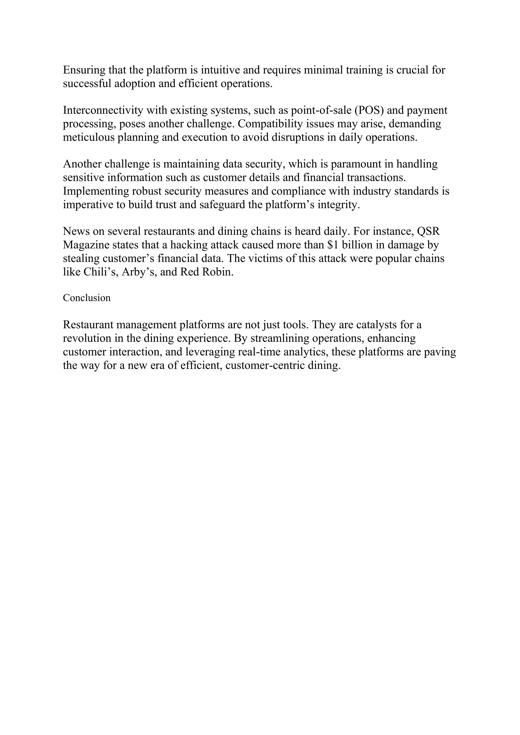 Ensuring that the platform is intuitive and requires minimal training is crucial for
successful adoption and efficient operations.
Interconnectivity with existing systems, such as point-of-sale (POS) and payment
processing, poses another challenge. Compatibility issues may arise, demanding
meticulous planning and execution to avoid disruptions in daily operations.
Another challenge is maintaining data security, which is paramount in handling
sensitive information such as customer details and financial transactions.
Implementing robust security measures and compliance with industry standards is
imperative to build trust and safeguard the platform’s integrity.
News on several restaurants and dining chains is heard daily. For instance, QSR
Magazine states that a hacking attack caused more than $1 billion in damage by
stealing customer’s financial data. The victims of this attack were popular chains
like Chili’s, Arby’s, and Red Robin.
Conclusion
Restaurant management platforms are not just tools. They are catalysts for a
revolution in the dining experience. By streamlining operations, enhancing
customer interaction, and leveraging real-time analytics, these platforms are paving
the way for a new era of efficient, customer-centric dining.
 