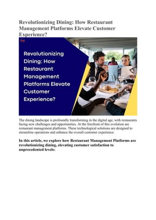 Revolutionizing Dining: How Restaurant
Management Platforms Elevate Customer
Experience?
The dining landscape is profoundly transforming in the digital age, with restaurants
facing new challenges and opportunities. At the forefront of this evolution are
restaurant management platforms. These technological solutions are designed to
streamline operations and enhance the overall customer experience.
In this article, we explore how Restaurant Management Platforms are
revolutionizing dining, elevating customer satisfaction to
unprecedented levels:
 