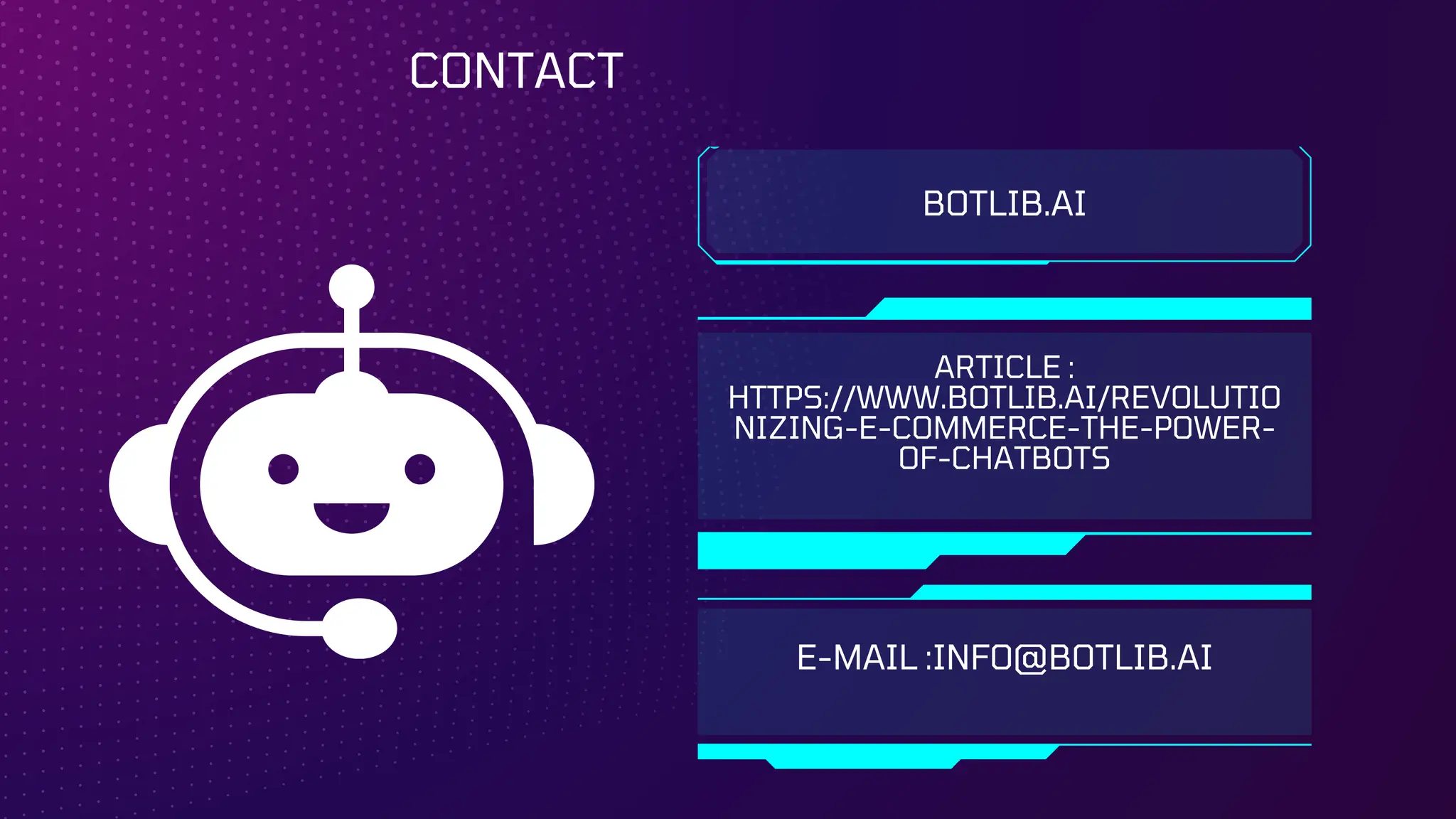 BOTLIB.AI
ARTICLE :
HTTPS://WWW.BOTLIB.AI/REVOLUTIO
NIZING-E-COMMERCE-THE-POWER-
OF-CHATBOTS
E-MAIL :INFO@BOTLIB.AI
CONTACT
 