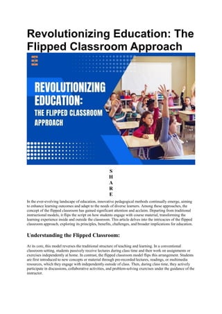 Revolutionizing Education: The
Flipped Classroom Approach
S
H
A
R
E
In the ever-evolving landscape of education, innovative pedagogical methods continually emerge, aiming
to enhance learning outcomes and adapt to the needs of diverse learners. Among these approaches, the
concept of the flipped classroom has gained significant attention and acclaim. Departing from traditional
instructional models, it flips the script on how students engage with course material, transforming the
learning experience inside and outside the classroom. This article delves into the intricacies of the flipped
classroom approach, exploring its principles, benefits, challenges, and broader implications for education.
Understanding the Flipped Classroom:
At its core, this model reverses the traditional structure of teaching and learning. In a conventional
classroom setting, students passively receive lectures during class time and then work on assignments or
exercises independently at home. In contrast, the flipped classroom model flips this arrangement. Students
are first introduced to new concepts or material through pre-recorded lectures, readings, or multimedia
resources, which they engage with independently outside of class. Then, during class time, they actively
participate in discussions, collaborative activities, and problem-solving exercises under the guidance of the
instructor.
 