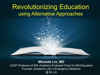 Revolutionizing Education
using Alternative Approaches
Michelle Lin, MD
UCSF Professor of EM, Academy Endowed Chair for EM Education
Founder, Academic Life in Emergency Medicine
@ M_Lin
 