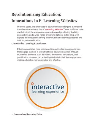 Revolutionizing Education:
Innovations in E-Learning Websites
​ In recent years, the landscape of education has undergone a profound
transformation with the rise of e-learning websites.These platforms have
revolutionized the way people access knowledge, offering flexibility,
accessibility, and a wide range of learning options. In this blog, we'll
explore the innovations driving the evolution of e-learning websites and
their impact on education.
1. Interactive Learning Experiences
​ E-learning websites have introduced interactive learning experiences
that engage learners in ways traditional education cannot. Through
multimedia elements such as videos, animations, simulations, and
gamification, students can actively participate in their learning process,
making education more enjoyable and effective.
2. Personalized Learning Paths
 