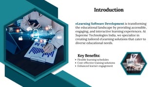 eLearning Software Development is transforming
the educational landscape by providing accessible,
engaging, and interactive learning experiences. At
Supreme Technologies India, we specialize in
creating tailored eLearning solutions that cater to
diverse educational needs.
Introduction
Flexible learning schedules
Cost-effective training solutions
Enhanced learner engagement
Key Benefits:
 