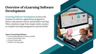 Overview of eLearning Software
Development
eLearning Software Development involves the
creation of software applications designed to
deliver educational content and facilitate learning.
These solutions range from simple online courses
to complex learning management systems (LMS).
Types of eLearning Software:
Learning Management Systems (LMS)
Course Authoring Tools
Virtual Classrooms
Mobile Learning Apps
 