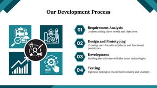Our Development Process
Requirement Analysis
01
02
03
04
Design and Prototyping
Development
Testing
Understanding client needs and objectives.
Creating user-friendly interfaces and functional
prototypes.
Building the software with the latest technologies.
Rigorous testing to ensure functionality and usability.
 
