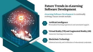 eLearning Software Development is continually
evolving. Future trends include:
Personalized learning experiences and automated support.
Immersive learning environments.
Enhanced security and verification of educational credentials.
Future Trends in eLearning
Software Development
Artificial Intelligence
Virtual Reality (VR) and Augmented Reality (AR)
Blockchain Technology
 