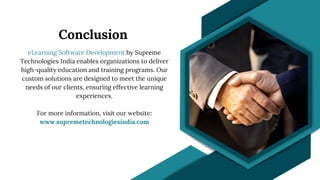 Conclusion
eLearning Software Development by Supreme
Technologies India enables organizations to deliver
high-quality education and training programs. Our
custom solutions are designed to meet the unique
needs of our clients, ensuring effective learning
experiences.
For more information, visit our website:
www.supremetechnologiesindia.com
 