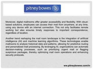 Moreover, digital mailrooms offer greater accessibility and flexibility. With cloud-
based solutions, employees can access their mail from anywhere, at any time,
using any device with an internet connection. This not only facilitates remote
working but also ensures timely responses to important correspondence,
regardless of location.
Another trend reshaping the mail room landscape is the integration of artificial
intelligence (AI) and machine learning algorithms. These technologies enable
mailrooms to analyze historical data and patterns, allowing for predictive routing
and personalized mail processing. By leveraging AI, organizations can automate
decision-making processes, such as prioritizing urgent mail or flagging
suspicious packages, thereby optimizing mail room operations and enhancing
security protocols.
ww.pitneybowes.com/in
 