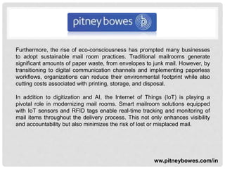 Furthermore, the rise of eco-consciousness has prompted many businesses
to adopt sustainable mail room practices. Traditional mailrooms generate
significant amounts of paper waste, from envelopes to junk mail. However, by
transitioning to digital communication channels and implementing paperless
workflows, organizations can reduce their environmental footprint while also
cutting costs associated with printing, storage, and disposal.
In addition to digitization and AI, the Internet of Things (IoT) is playing a
pivotal role in modernizing mail rooms. Smart mailroom solutions equipped
with IoT sensors and RFID tags enable real-time tracking and monitoring of
mail items throughout the delivery process. This not only enhances visibility
and accountability but also minimizes the risk of lost or misplaced mail.
ww.pitneybowes.com/in
 