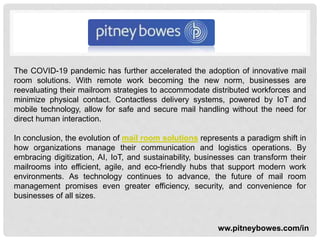 The COVID-19 pandemic has further accelerated the adoption of innovative mail
room solutions. With remote work becoming the new norm, businesses are
reevaluating their mailroom strategies to accommodate distributed workforces and
minimize physical contact. Contactless delivery systems, powered by IoT and
mobile technology, allow for safe and secure mail handling without the need for
direct human interaction.
In conclusion, the evolution of mail room solutions represents a paradigm shift in
how organizations manage their communication and logistics operations. By
embracing digitization, AI, IoT, and sustainability, businesses can transform their
mailrooms into efficient, agile, and eco-friendly hubs that support modern work
environments. As technology continues to advance, the future of mail room
management promises even greater efficiency, security, and convenience for
businesses of all sizes.
ww.pitneybowes.com/in
 