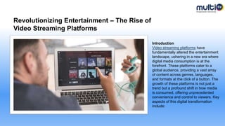Revolutionizing Entertainment – The Rise of
Video Streaming Platforms
Introduction
Video streaming platforms have
fundamentally altered the entertainment
landscape, ushering in a new era where
digital media consumption is at the
forefront. These platforms cater to a
global audience, providing a vast array
of content across genres, languages,
and formats at the click of a button. The
growth of these platforms is not just a
trend but a profound shift in how media
is consumed, offering unprecedented
convenience and control to viewers. Key
aspects of this digital transformation
include:
 
