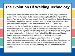 The Evolution Of Welding Technology
• Welding has been around for a considerable amount of time, as you may have
guessed. Our best guess is that it was around throughout the Iron Age and the
Bronze Age, but in a different guise each time. There is evidence that the Egyptians
learnt how to weld iron together, and we have discovered little gold chests with
pressure-welded lap joints that date back to more than 2,000 years ago.
• However, the form of welding that was used throughout that time and throughout
the middle Ages was a very basic type of welding that often required pounding
two pieces of metal together while heating them up until they united. This type of
welding was prominent during that time. Not until the 19th century did people
begin to use conventional welding techniques as we know them today.
• The evolution of modern welding processes has resulted in improved
performance, a greater emphasis on safety, and the construction of goods that are
more environmentally friendly. Modern inspection methods have significantly
reduced the number of flaws or faults, so raising the bar for both safety and
quality.
 