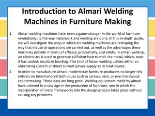 Introduction to Almari Welding
Machines in Furniture Making
1. Almari welding machines have been a game-changer in the world of furniture
revolutionizing the way metalwork and welding are done. In this in-depth guide,
we will investigate the ways in which arc welding machines are reshaping the
way that industrial operations are carried out, as well as the advantages these
machines provide in terms of efficacy, productivity, and safety. In almari welding,
an electric arc is used to generate sufficient heat to melt the metal, which, once
it has cooled, results in bonding. This kind of fusion welding utilizes either an
alternating current or direct current power supply as its heat source.
2. In order to manufacture almari, modern-day furniture producers no longer rely
entirely on time-honored techniques such as screws, nails, or even hardwood
cabinetmaking. Those days are long gone. Welding equipment made by almari
have ushered in a new age in the production of furniture, one in which the
incorporation of metal frameworks into the design process takes place without
causing any problems.
 