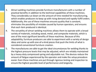 3. Almari welding machines provide furniture manufacturers with a number of
practical benefits in addition to the technical capabilities of these machines.
They considerably cut down on the amount of time needed for manufacturing,
which enables producers to keep up with rising demand and rapidly fulfill orders.
Additionally, the use of these machines ensures quality that is constant,
eliminates the possibility of mistake caused by human operators, and ensures
that each item produced is identical.
4. The versatility of almari welding machines allows them to operate with a broad
variety of materials, including wood, metal, and composite materials, which is
one of the most significant benefits of these machines. Because of this
adaptability, furniture producers are able to experiment with a variety of design
ideas and come up with one-of-a-kind pieces that push the limits of what is
considered conventional furniture creation.
5. The manufactures are able to get the ideal circumstances for welding thanks to
the highest pressure levels that may be adjusted, which are reliably maintained
by a heavy-duty compressed spring and adjustable nut. The devices reduce the
amount of fatigue experienced by the operator and make the setup procedure
easier. Even these machines are put through rigorous testing and inspection to
ensure the highest possible level of performance and longevity.
 