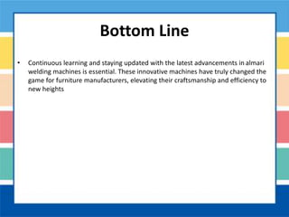 Bottom Line
• Continuous learning and staying updated with the latest advancements in almari
welding machines is essential. These innovative machines have truly changed the
game for furniture manufacturers, elevating their craftsmanship and efficiency to
new heights
 